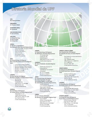 Diretoria Mundial da UPF

CEO:
Rev. Hyung Jin Moon

PRESIDENTE:
Dr. Thomas G. Walsh

SECRETÁRIO GERAL:
Mr. Taj Hamad

VICE-CEO EXECUTIVO:
Dr. Sun Jo Hwang

VICE-CEOs:
Dr. Chang Shik Yang
Dr. Joon Ho Seuk
Dr. Ki Hoon Kim

ÁFRICA:
Dr. Hee Sun Ji, CEO Regional
Rev. Mwalagho Kililo, Secretário Regional Geral
          Caixa Postal 3080, City Square (00200)
          Nairobi, 200, Kenya
                                                   EUROPA:                                         AMERICA LATINA & CARIBE:
          Fone: 254-20-2222412
                                                   Dr. Yong Cheol Song, CEO Regional               Rev. Dong Mo Shin, CEO Regional
          254-20-317524
                                                   Mr. Mark Brann, Secretário Regional Geral       Mr. Alejandro de Souza, Secretário Regional
          Fax: 254-20-317511
                                                              43 Lancaster Gate                    Geral
          E-mail: africa@upf.org
                                                              London W2 3NA                                  Rua Cardeal Arco Verde 928 Pinheiros
                                                              United Kingdom                                 São Paulo - SP
ÁSIA:
                                                              Office Phone: 44-207-723-0721                  Cep - 05408 001 Brazil
Dr. Chung Sik Yong, CEO Regional
                                                              E-mail: europe1@upf.org                        Office Phone: 55-11-3068 9153
Mrs. Ursula McLackland, Secretária Regional
                                                   EUROPA II:                                                55-11-3088-3532
Geral
                                                   Mr. Heiner Handschin, Secretário Regional                 Fax: 5511-3081 5007
          4, UCF Peace Embassy Building,
                                                   Geral                                                     E-mail: latinamerica@upf.org
          Ramkhamhaeng 24 Road, Huamark,
                                                              Chemin de la Pierreire 1D
          Bangkapi, Bangkok 10240, Thailand
                                                              Case postale 84                      ORIENTE MÉDIO:
          Tel. (66) 2 718-7766 Ext. 240
                                                              1092 Belmont-sur-Lausanne            Dr. Sang Jin Lee, CEO Regional
          Fax. (66) 2 718-5086
                                                              Switzerland                          Mr. David Fraser Harris, Secretário Regional
          E-mail: asia@upf.org
                                                              Tel. +41 21 729 9862                 Geral
                                                              Fax +41 21 728 8812                             P.O. Box 142309, Bayader
CANADÁ:
                                                              E-mail: europe2@upf.org                         Amman 11844 Jordan
Dr. Chae Hee Lee, CEO Regional
                                                   JAPÃO:                                                     Office Phone: 962-79-683-9534
Mr. Franco Famularo, Secretário Regional Geral
                                                   Dr. Young Suk Song, CEO Regional                           963-991-560-292
          902 Ste-Croix
                                                   Rev. Hideo Oyamada, CEO Japão                              E-mail: middleeast@upf.org
          Montreal, QC.
                                                   Rev. Gentaro Kajikuri, Co-CEO Japão
          Canada H4L 3Y6
                                                   Mr. Seiichi Kikuya, Secretário Regional Geral   OCEANIA:
          Office Phone: 514-744-0888
                                                              Seiyaku Building 5F,                 Dr. Dong Woo Kim, CEO Regional
          Fax: 514-744-1244
                                                              5-13-2 Shinjuku, Shinjuku-ku,        Mr. Gregory Stone, Secretário Regional Geral
          E-mail: canada@upf.org
                                                              Tokyo, Japan, 160-0022                         PO Box 642
                                                              Office Phone: 1-3-6457-4962                    Burwood, NSW 1805, Australia
EURÁSIA:
                                                              Fax: 81-3-5366-0390                            Office Phone: 61-2-9211-9978
Rev. Eiji Tokuno, CEO Regional
                                                              E-mail: japan@upf.org                          Fax: 61-2-9211-3066
Mr. Jacques Marion, Secretário Regional Geral
                                                                                                             E-mail: oceania@upf.org
            Kubanskaya St., 29-1
                                                   COREIA:
            109387 Moscow, Russia
                                                   Dr. Sun Jo Hwang, CEO Coreia                    ESTADOS UNIDOS:
            Office Phone: 7(495) 231-2284
                                                   Mr. Byung Ho Son, Secretário Regional Geral     Dr. Chang Shik Yang, CEO Regional
            Fax: 7(495) 350-0761
                                                              Dowon B/D 5F                         Mr. Jim Gavin, Secretário Regional Geral
            E-mail: eurasia@upf.org
                                                              Dohwa 2 Dong, Mapo-Gu                          481 8th Avenue, Suite 607
                                                              Seoul, Korea 121-728                           New York, NY 10001, USA
                                                              Office Phone: 82-2-3279 4000                   Office Phone: 1 212-560-3466
                                                              Fax: 82-2-3273-9966                            Fax: 1 212-997-0051
                                                              E-mail: korea@upf.org                          Email: unitedstates@upf.org
 