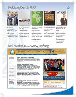 Publicações da UPF




UPF TODAY                UPF ANNUAL REPORT      VISIONS OF PEACE        DIALOGUE&ALLIANCE        UM CIDADÃO DO
Você sabia que a         FOR 2010               FOR AFRICA              Uma revista da UPF       MUNDO QUE AMA
UPF TODAY está agora     Um emocionante         Nesta coleção de        que promove o            A PAZ
disponível em Francês,   relato dos mais        Conferências da UPF     diálogo e a aliança      O fundador da UPF
Árabe, Espanhol,         recentes sucessos da   os Chefes de estados    entre as pessoas de fé   Rev. Dr. Sun Myung
Russo, Chinês, Japonês   UPF e o trabalho dos   africanos refletem      pela causa da fé e do    Moon compartilha
e Coreano assim como     Embaixadores da Paz.   sobre os desafios que   desenvolvimento.         sobre sua vida
em Inglês?                                      o continente encara                              pública e privada e
                                                e sobre a tarefa para                            seu trabalho nessa
                                                moldar a paz.                                    recém publicada
                                                                                                 autobiografia.


  UPF Website — www.upf.org




                                                                                                                       11
 