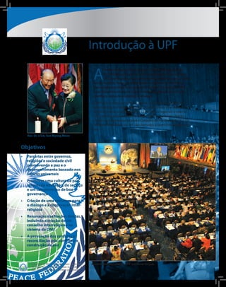 Introdução à UPF

                                                          A
                                                                  Federação para a Paz Universal (UPF) foi fundada pelo Rev.
                                                                  Dr. Sun Myung Moon em 2005 e representa o fruto de mais
                                                                  de quarenta anos de seu investimento e esforços para a causa
                                                          da paz mundial. Baseia-se diretamente no trabalho da Federação
                                                          Inter-religiosa Internacional para a Paz Mundial, fundada em 1999,
                                                          e nas iniciativas anteriores que envolveram os líderes dos campos
                                                          científicos, artístico, acadêmico e religioso.

                                                          A UPF tem o status consultivo especial no Conselho Econômico e
                                                          Social das Nações Unidas (ECOSOC). O Secretariado está sediado
                                                          em Nova Iorque, e há atualmente 12 escritórios regionais e mais de
                                                          150 subsedes ativas no mundo inteiro. Cada subsede tem direito a
                                                          nomear um representante para o Conselho de Paz Global da UPF. Os
                                                          membros individuais da UPF são chamados a serem Embaixadores da
                                                          paz.
   Rev. Dr. e Sra. Sun Myung Moon



Objetivos
•	 Parcerias entre governos,
   religiões e sociedade civil
   promovendo a paz e o
   desenvolvimento baseado nos
   valores universais
•	 Promover uma cultura de paz
   através da educação, do serviço
   e um compromisso de boa
   governança
•	 Criação de uma estrutura para
   o diálogo e a cooperação inter-
   religiosa
•	 Renovação das Nações Unidas,
   incluindo a criação de um
   conselho interreligioso no
   sistema da ONU
•	 A prevenção dos conflitos a
   reconciliação pós-conflito e a
   construção da paz



      Copyright © 2011, Universal Peace Federation.      Assembleia Mundial da UPF em Nova Iorque.
      All rights reserved. Reproduction in whole or in
      part prohibited except by written permission.
 