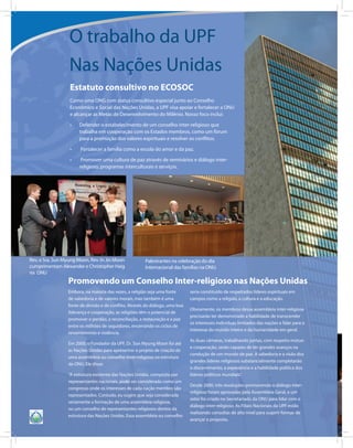 O trabalho da UPF
                  Nas Nações Unidas
                  Estatuto consultivo no ECOSOC
                  Como uma ONG com status consultivo especial junto ao Conselho
                  Econômico e Social das Nações Unidas, a UPF visa apoiar e fortalecer a ONU
                  e alcançar as Metas de Desenvolvimento do Milênio. Nosso foco inclui:

                  •	   Defender o estabelecimento de um conselho inter-religioso que
                       trabalha em cooperação com os Estados membros, como um fórum
                       para a promoção dos valores espirituais e resolver os conflitos.

                  •	   Fortalecer a família como a escola do amor e da paz.

                  •	    Promover uma cultura de paz através de seminários e diálogo inter-
                       religioso, programas interculturais e serviços.




Rev. e Sra. Sun Myung Moon, Rev. In Jin Moon            Palestrantes na celebração do dia
cumprimentam Alexander e Christopher Haig               Internacional das famílias na ONU.
na ONU
                 Promovendo um Conselho Inter-religioso nas Nações Unidas
                 Embora, na maioria das vezes, a religião seja uma fonte       seria constituído de respeitados líderes espirituais em
                 de sabedoria e de valores morais, mas também é uma            campos como a religião, a cultura e a educação.
                 fonte de divisão e de conflito. Através do diálogo, uma boa
                                                                               Obviamente, os membros dessa assembleia inter-religiosa
                 liderança e cooperação, as religiões têm o potencial de
                                                                               precisarão ter demonstrado a habilidade de transcender
                 promover o perdão, a reconciliação, a restauração e a paz
                                                                               os interesses individuas limitados das nações e falar para o
                 entre os milhões de seguidores, encerrando os ciclos de
                                                                               interesse do mundo inteiro e da humanidade em geral.
                 ressentimento e violência.
                                                                               As duas câmaras, trabalhando juntas, com respeito mútuo
                 Em 2000, o Fundador da UPF, Dr. Sun Myung Moon foi até
                                                                               e cooperação, serão capazes de ter grandes avanços na
                 as Nações Unidas para apresentar o projeto de criação de
                                                                               condução de um mundo de paz. A sabedoria e a visão dos
                 uma assembleia ou conselho inter-religioso na estrutura
                                                                               grandes líderes religiosos substancialmente completarão
                 da ONU. Ele disse:
                                                                               o discernimento, a experiência e a habilidade política dos
                 “A estrutura existente das Nações Unidas, composta por        líderes políticos mundiais”.
                 representantes nacionais, pode ser considerada como um
                                                                               Desde 2000, três resoluções promovendo o diálogo inter-
                 congresso onde os interesses de cada nação membro são
                                                                               religioso foram aprovadas pela Assembleia Geral, e um
                 representados. Contudo, eu sugiro que seja considerada
                                                                               setor foi criado no Secretariado da ONU para lidar com o
                 seriamente a formação de uma assembleia religiosa,
                                                                               diálogo inter-religioso. As Filiais Nacionais da UPF estão
                 ou um conselho de representantes religiosos dentro da
                                                                               realizando consultas de alto nível para sugerir formas de
                 estrutura das Nações Unidas. Essa assembleia ou conselho
                                                                               avançar a proposta.
 