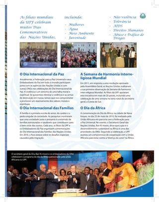 As filiais mundiais                           incluindo:                                •	   Não violência
        da UPF celebram                                                                         •	   Tolerância
                                                      •	   Mulheres                             •	   AIDS
        muitos Dias
                                                      •	   Água                                 •	   Direitos Humanos
        Comemorativos                                 •	   Meio Ambiente                        •	   Abuso e Tráfico de
        das Nações Unidas,                            •	   Juventude                                 Drogas




        O Dia Internacional da Paz                                 A Semana de Harmonia Interre-
        Anualmente, a Federação para a Paz Universal e seus        ligiosa Mundial
        Embaixadores da Paz em todo o mundo participam             Em 2011, em resposta a uma resolução aprovada
        junto com as agências das Nações Unidas e com              pela Assembleia Geral, as Nações Unidas realizaram
        outras ONGs nas celebrações do Dia Internacional da        a sua primeira observação da Semana de harmonia
        Paz. A violência é um sintoma de uma falha moral e         inter-religiosa Mundial. As filiais da UPF apoiaram
        espiritual. Se quisermos eliminar a violência e as armas   esta iniciativa em mais de 20 países, incluindo uma
        de destruição em massa, temos que nos comprometer          celebração de uma semana na terra natal do secretário
        a promover um reavivamento dos valores morais e            geral, a Coreia do Sul.
        espirituais.
        O Dia Internacional das Famílias                           O Dia da África
        A família é a primeira escola do amor, do caráter e a      A comemoração do Dia da África, na cidade de Nova
        pedra angular da sociedade. As pesquisas mostraram         Iorque, no dia 25 de maio de 2010, foi realizada pela
        que uma sociedade justa e prospera é a extensão de         União Africana em parceria com a Federação para
        famílias estruturadas e saudáveis que contribuem para      a Paz Universal. No evento, o Secretario Geral das
        o bem estar dos outros. Cada ano, as filiais da UPF e      Nações Unidas, Ban Ki-moon, disse que a paz e o
        os Embaixadores da Paz organizam comemorações              desenvolvimento sustentável na África é uma das
        do Dia Internacional das Famílias das Nações Unidas.       prioridades da ONU. Seguindo a celebração, a UPF
        Em 2010, o foco estava sobre os desafios especiais         assinou um compromisso de cooperação com a União
        causados pela migração.                                    Africana para lutar contra a “doença do sono” na África.




O secretário geral da Onu Ban Ki-moon e os embaixadores da ONU
celebraram o programa do dia da África patrocinado pela união
Africana e a UPF.




                                                                                                                              5
 