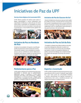 Iniciativas de Paz da UPF
Serviço Interreligioso da Juventude (RYS)                Iniciativa de Paz do Cáucaso do Sul
O RYS oferece projetos de vivência entre várias re-      Através da diplomacia de pessoa a pessoa nesta região
ligiões, aprendizagem e serviço enfatizando uma          de conflito recorrente, a iniciativa de Paz no Cáucaso do
capacitação em liderança e cultura de paz. Os Jovens     Sul constrói o entendimento entre os povos da Rússia,
vivem juntos e participam em atividades de serviço       Armênia, Azerbaijão e Geórgia. Ela também promove a
altruísta dentro de uma comunidade, mostrando que        colaboração entre as organizações governamentais e
é possível para a nossa família humana global viver      não governamentais e do setor privado.
juntos em paz.




Iniciativa de Paz no Nordeste                            Iniciativa de Paz no Sul da Ásia
da Ásia                                                   O trabalho no Nepal reúne líderes políticos de todos
Iniciativas da sociedade civil apoiam a reunificação     os partidos dialogando utilizando os valores uni-
pacífica da península coreana através do turismo,        versais. Isto começou um processo de reconciliação
intercâmbio cultural, e uma variedade de conexões        que ajudou a incluir os insurgentes militantes na
pessoa a pessoa. Conferências reúnem diplomatas e        política nacional. Tais diálogos são complementados
estudiosos para oferecer insights em perspectivas de     por projetos de educação e de serviço nas comuni-
melhoria das relações entre os países da região.         dades.




Parlamentares para a Paz                                 Esporte e Juventude
 A UPF realiza conferências nos Parlamentos Nacionais,   A UPF acredita no poder do esporte para promover a paz,
Assembleias e Câmaras para os parlamentares,             especialmente entre os jovens. O popular “joga futebol,
diplomatas, juristas e estudiosos. O tema destes         faz a paz” reúne jovens de comunidades divididas,
seminários são sobre a boa governança, o diálogo
                                                         e festivais internacionais de esportes promovem o
interreligioso, e as formas em que a religião pode
cooperar com a sociedade civil em parceria com os        desportivismo, bem como a excelência pessoal e de
governos e as Nações Unidas em prol da paz.              equipe entre homens e mulheres jovens.
 