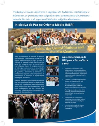 Visitando os locais históricos e sagrados do Judaísmo, Cristianismo e
Islamismo, os participantes adquirem uma compreensão de primeira
mão da história e da espiritualidade das religiões abraâmicas.

 Iniciativa de Paz no Oriente Médio (MEPI)




 Sobre o fundamento de décadas de esforços
 inter-religiosos, a Iniciativa de Paz da UPF no
                                                    As recomendações da
 Oriente Médio começou em 2003, no meio da          UPF para a Paz na Terra
 violência da segunda Intifada. Ela oferece uma
 gama de programas com as peregrinações             Santa:
 inter-religiosas, viagens de pesquisa, encontros
 de liderança, reuniões como as comunidades.        •	   Estabelecer um conselho inter-
 Com as visitas aos locais históricos e sagrados         religioso entre os respeitados líderes
 do judaísmo, cristianismo e islamismo, os               espirituais representando o judaísmo,
 participantes adquirem uma compreensão de               cristianismo e islamismo, assim como
 primeira-mão da história e da espiritualidade           representantes da Palestina, Israel e
                                                         outras nações.
 das religiões abraâmicas.
                                                    •	   Convocar o conselho inter-religioso,
 Palestras, diálogos e oportunidades de interagir        durante as negociações de paz.
 com uma variedade de pessoas na região dá uma
 visão e uma compreensão dos acontecimentos         •	   Convocar sessões especiais
                                                         do conselho com os chefes de
 atuais, assim como oportunidades para servir
                                                         organismos religiosos fora da região.
 como embaixadores de boa vontade que
 constroem relacionamentos duradouros com           •	   Reunir grupos de jovens das várias
 pessoas de diversas culturas.                           tradições religiosas da região para
                                                         construir laços de confiança e de
                                                         cooperação.
                                                    •	   Desenvolver um currículo que
                                                         respeitosamente ensina os valores
                                                         essenciais das diversas tradições
                                                         religiosas da região.
                                                    •	   Incentivar a formação de grupos
                                                         de oração inter-religiosos e de
                                                         cooperação.




                                                                                                  7
 
