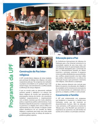 Educação para a Paz
                                                                            As Conferências Internacionais de Liderança da
                                                                            Federação para a Paz Universal concentra-se na
Programas da UPF




                                                                            necessidade urgente de uma nova visão e de
                                                                            uma liderança moral. As apresentações oferecem
                                                                            um conteúdo abrangente para a construção da
                                                                            paz e o desenvolvimento baseado em valores
                   Construção da Paz Inter-                                 essenciais e princípios universais. O programa

                   religiosa                                                inclui uma análise detalhada das causas profundas
                                                                            dos conflitos, proporcionando uma base sólida
                   A UPF convida líderes religiosos de várias tradições     para avaliar o desenvolvimento e os esforços da
                   para participar do diálogo inter religioso e de ações    construção da paz e para promover a harmonia
                   cooperativas pela paz. Tais programas são realizados     inter religiosa, intercultural e a cooperação.
                   na própria comunidade ou em qualquer lugar onde          As filiais nacionais oferecem este currículo para
                   existem brigas, mal-entendimento e conflitos devido      líderes do governo, da educação, das religiões e
                   as diferenças de crenças religiosas.                     da sociedade civil. As iniciativas de construção da
                   A paz no mundo pode ser plenamente realizada             paz são desenvolvidas em colaboração entre os
                   somente quando a sabedoria e os esforços dos             governos, as religiões, as ONGs e o setor privado.
                   líderes religiosos do mundo, que representam as
                   preocupações internas da mente e da consciência,
                                                                            Casamento e Família
                   trabalham cooperativamente e respeitosamente             A UPF está comprometida com programas
                   com os líderes nacionais que têm muita sabedoria,        que fortalecem o casamento e a família como
                   prática e experiências político-administrativas. A paz   instituições sociais que são essenciais ao
                   duradoura depende de parcerias e cooperação entre        desenvolvimento humano. Além da educação
                   os governos e as religiões, bem como as ONGs e os        e dos seminários, a UPF patrocina os eventos da
                   representantes do setor privado. As Nações Unidas        “Bênção para a Paz Mundial” que promovem a
                   podem beneficiar-se de um conselho de líderes            importância do casamento e da vida familiar em
                   religiosos e espirituais para trazer uma visão ampla     acordo com os valores e os princípios universais.
                   e a sabedoria para somar no esforço de resolver os
                   problemas globais urgentes.
 