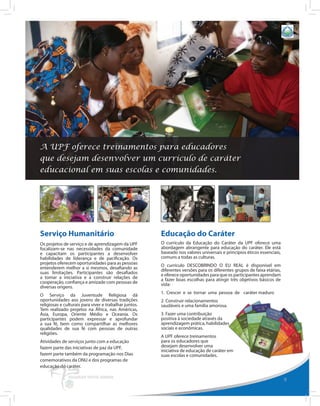 UNIVERSAL PEACE FEDERATION: PROGRAMAS DA UPF




A UPF oferece treinamentos para educadores
que desejam desenvolver um currículo de caráter
educacional em suas escolas e comunidades.




Serviço Humanitário                                     Educação do Caráter
Os projetos de serviço e de aprendizagem da UPF         O currículo da Educação do Caráter da UPF oferece uma
focalizam-se nas necessidades da comunidade             abordagem abrangente para educação do caráter. Ele está
e capacitam os participantes a desenvolver              baseado nos valores universais e princípios éticos essenciais,
habilidades de liderança e de pacificação. Os           comuns a todas as culturas.
projetos oferecem oportunidades para as pessoas         O currículo DESCOBRINDO O EU REAL é disponível em
entenderem melhor a si mesmos, desafiando as            diferentes versões para os diferentes grupos de faixa etárias,
suas limitações. Participantes são desafiados           e oferece oportunidades para que os participantes aprendam
a tomar a iniciativa e a construir relações de          a fazer boas escolhas para atingir três objetivos básicos de
cooperação, confiança e amizade com pessoas de          vida:
diversas origens.
                                                        1. Crescer e se tornar uma pessoa de caráter maduro
O Serviço da Juventude Religiosa dá
oportunidades aos jovens de diversas tradições          2. Construir relacionamentos
religiosas e culturais para viver e trabalhar juntos.   saudáveis e uma família amorosa.
Tem realizado projetos na África, nas Américas,
Ásia, Europa, Oriente Médio e Oceania. Os               3. Fazer uma contribuição
participantes podem expressar e aprofundar              positiva à sociedade através da
a sua fé, bem como compartilhar as melhores             aprendizagem prática, habilidades
qualidades de sua fé com pessoas de outras              sociais e econômicas.
religiões.
                                                        A UPF oferece treinamentos
Atividades de serviços junto com a educação             para os educadores que
fazem parte das iniciativas de paz da UPF,              desejam desenvolver uma
                                                        iniciativa de educação de caráter em
fazem parte também da programação nos Dias              suas escolas e comunidades.
comemorativos da ONU e dos programas de
educação do caráter.

                                                                                                                         9
 