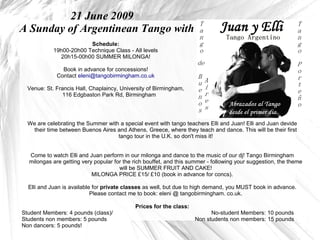 21 June 2009
A Sunday of Argentinean Tango with
                         Schedule:
            19h00-20h00 Technique Class - All levels
              20h15-00h00 SUMMER MILONGA!

               Book in advance for concessions!
             Contact eleni@tangobirmingham.co.uk

  Venue: St. Francis Hall, Chaplaincy, University of Birmingham,
               116 Edgbaston Park Rd, Birmingham




  We are celebrating the Summer with a special event with tango teachers Elli and Juan! Elli and Juan devide
   their time between Buenos Aires and Athens, Greece, where they teach and dance. This will be their first
                                    tango tour in the U.K. so don't miss it!


  Come to watch Elli and Juan perform in our milonga and dance to the music of our dj! Tango Birmingham
  milongas are getting very popular for the rich bouffet, and this summer - following your suggestion, the theme
                                      will be SUMMER FRUIT AND CAKE!
                           MILONGA PRICE £15/ £10 (book in advance for concs).

  Elli and Juan is available for private classes as well, but due to high demand, you MUST book in advance.
                            Please contact me to book: eleni @ tangobirmingham. co.uk.

                                            Prices for the class:
Student Members: 4 pounds (class)/                                        No-student Members: 10 pounds
Students non members: 5 pounds                                      Non students non members: 15 pounds
Non dancers: 5 pounds!
 