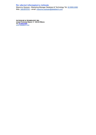 Per ulteriori informazioni e richieste
Massimo Sposaro - Marketing Manager Database & Technology Tel. 02 8950.0080
Mob. 348-6979791 - email: massimo.sposaro@databtech.com

DA TA BA SE & TECHNOLOGY SRL
Largo Promessi Sposi, 4 - 20142 Milano
Tel. 02 8950.0080
w w w .databtech.com

 