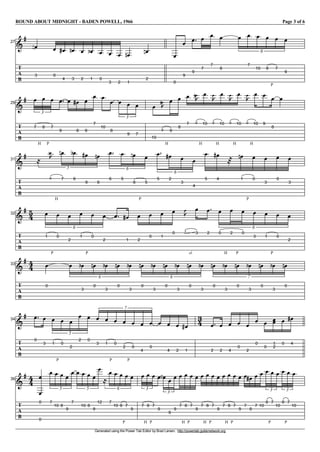 ROUND ABOUT MIDNIGHT - BADEN POWELL, 1966 Page 3 of 6
Generated using the Power Tab Editor by Brad Larsen. http://powertab.guitarnetwork.org
I27
T
A
B
g
V
3
f V
0
V
4
g V
3
f V
2
V
1
e V
0
V
3
V
2
V
1
f V
2
f V
0
V
9
V
9
V
7
V
7
V
8
V V
7
V
10
V
P
8
V
7
V
9
6
I29
T
A
B
g V
H
7
V
P
8
V
7
3
V
9
V V
8
g V
9
V
7
V
10
V
8
V V
9
V
7
3
V
10
P
H
8
z
b V
9
V
8
V
7
P
H
9
z
b V
10
P
H
9
z
V
10
P
H
9
z
V
10
P
H
9
z
V
10
V
9
V
8
V
I31
T
A
B
g l
P
H
6
z
` V
7
f V
6
e V
9
g V
6
5
f V
6
V
5
V
P
8
f V
5
6
V
5
V
2
g V
3
V
4
6
V
5
V
4
g m V
P
1
f V
0
V
3
V
0
V
3
I32
T
A
B
g 54 V
P
1
V
0
V
2
V
P
1
V
0
V
2
6
V V
1
g V
2
V
0
V
1
V
0
P
sl.
2
z
V
3
V
2
V
H
0
V
P
2
V
0
V
3
V
P
1
V
0
V
2
6
I33
T
A
B
g 44 V
0
V V
3
e V
0
f V
3
e V
0
f V
3
6
e V
0
f V
3
e V
0
f V
3
e V
0
f V
3
6
e V
0
f V
3
e V
0
f V
3
e V
0
f V
3
e V
0
7
f
I34
T
A
B
g V
0
V
3
V
P
1
V
0
V
2
V
2
V
0
5
V
3
V
P
1
V
0
V
P
2
V
0
V
4
V
0
7
V V
4
V
2
V
1
g
34 V
2
V
2
V
4
V
0
V
2
V
0
V
0
V
1
V
2
V
0
V
4
g
I36
T
A
B
g 44
V
0
V
0
V
7
V
10
V
8
V
9
V
7
5
V V
10
V
8
V
9
V
12
5
l
V
7
V
10
V
P
8
V
7
V
9
6
V
H
7
V
P
8
V
7
3
V
9
V V
9
V
9
3
V
H
7
V
P
8
V
7
V
9
V
H
7
V
P
8
V
7
V
9
V
H
7
V
P
8
V
7
V
9
V
7
V
8
g V
7
V
10
V
P
8
V
7
V
10
3
V
P
8
V
7
V
10
3
 