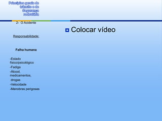 Princípios gerais de
        trânsito e de
          Segurança
           rodoviária

     2- O Acidente

                           Colocar vídeo
   Responsabilidade:



    Falha humana

-Estado
físico/psicológico
-Fadiga
-Álcool,
medicamentos,
 drogas
-Velocidade
-Manobras perigosas
 