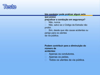 Teste
        Um condutor pode praticar algum acto
        que possa
        prejudicar a condução em segurança?
         􀁺 Não, nunca.
         􀁺 Não, salvo se o Código da Estrada não
        proibir.
         􀁺 Sim, desde que não cause acidentes ou
        perigo para os utentes
        da via pública.



        Podem contribuir para a diminuição do
        número de
        acidentes:
        􀁺 Apenas os condutores.
        􀁺 Apenas os peões.
        􀁺 Todos os utentes da via pública.
 