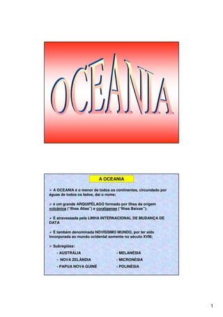 1
A OCEANIA
A OCEANIA é o menor de todos os continentes, circundado por
águas de todos os lados, daí o nome;
é um grande ARQUIPÉLAGO formado por ilhas de origem
vulcânica (“Ilhas Altas”) e coralígenas (“Ilhas Baixas”);
É atravessada pela LINHA INTERNACIONAL DE MUDANÇA DE
DATA
É também denominada NOVÍSSIMO MUNDO, por ter sido
incorporada ao mundo ocidental somente no século XVIII;
Subregiões:
- AUSTRÁLIA - MELANÉSIA
- NOVA ZELÂNDIA - MICRONÉSIA
- PAPUA NOVA GUINÉ - POLINÉSIA
 