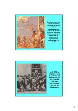 10
Detalhe de mapa que
retrata o Império
Britânico no século
passado.
Aos tradicionais
símbolos da Austrália
– canguru, aborígene
e bumerangue – já se
mesclavam os
colonizadores
(agricultores e
mineradores) e os
carneiros
Até 1973, a
imigração para
a Austrália era
controlada por
leis racistas,
que não
permitiam a
entrada de
não-brancos
 