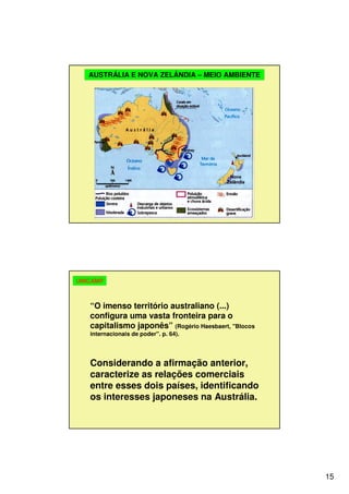 15
AUSTRÁLIA E NOVA ZELÂNDIA – MEIO AMBIENTE
“O imenso território australiano (...)
configura uma vasta fronteira para o
capitalismo japonês” (Rogério Haesbaert, "Blocos
internacionais de poder". p. 64).
Considerando a afirmação anterior,
caracterize as relações comerciais
entre esses dois países, identificando
os interesses japoneses na Austrália.
UNICAMP
 