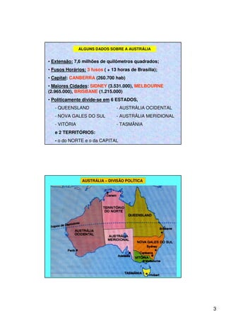 3
• Extensão: 7,6 milhões de quilômetros quadrados;
• Fusos Horários: 3 fusos ( + 13 horas de Brasília);
• Capital: CANBERRA (260.700 hab)
• Maiores Cidades: SIDNEY (3.531.000), MELBOURNE
(2.965.000), BRISBANE (1.215.000)
• Politicamente divide-se em 6 ESTADOS,
- QUEENSLAND - AUSTRÁLIA OCIDENTAL
- NOVA GALES DO SUL - AUSTRÁLIA MERIDIONAL
- VITÓRIA - TASMÂNIA
e 2 TERRITÓRIOS:
- o do NORTE e o da CAPITAL
ALGUNS DADOS SOBRE A AUSTRÁLIA
AUSTRÁLIA – DIVISÃO POLÍTICA
 