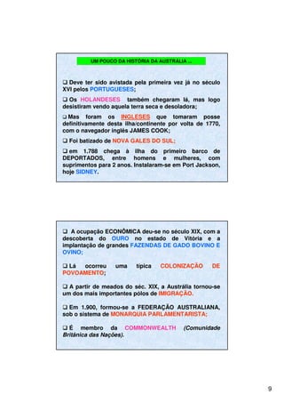 9
UM POUCO DA HISTÓRIA DA AUSTRÁLIA ...
Deve ter sido avistada pela primeira vez já no século
XVI pelos PORTUGUESES;
Os HOLANDESES também chegaram lá, mas logo
desistiram vendo aquela terra seca e desoladora;
Mas foram os INGLESES que tomaram posse
definitivamente desta ilha/continente por volta de 1770,
com o navegador inglês JAMES COOK;
Foi batizado de NOVA GALES DO SUL;
em 1.788 chega à ilha do primeiro barco de
DEPORTADOS, entre homens e mulheres, com
suprimentos para 2 anos. Instalaram-se em Port Jackson,
hoje SIDNEY.
A ocupação ECONÔMICA deu-se no século XIX, com a
descoberta do OURO no estado de Vitória e a
implantação de grandes FAZENDAS DE GADO BOVINO E
OVINO;
Lá ocorreu uma típica COLONIZAÇÃO DE
POVOAMENTO;
A partir de meados do séc. XIX, a Austrália tornou-se
um dos mais importantes pólos de IMIGRAÇÃO.
Em 1.900, formou-se a FEDERAÇÃO AUSTRALIANA,
sob o sistema de MONARQUIA PARLAMENTARISTA;
É membro da COMMONWEALTH (Comunidade
Britânica das Nações).
 
