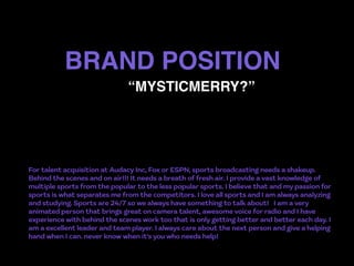 BRAND POSITION
For talent acquisition at Audacy Inc, Fox or ESPN, sports broadcasting needs a shakeup.
Behind the scenes and on air!!! It needs a breath of fresh air. I provide a vast knowledge of
multiple sports from the popular to the less popular sports. I believe that and my passion for
sports is what separates me from the competitors. I love all sports and I am always analyzing
and studying. Sports are 24/7 so we always have something to talk about!   I am a very
animated person that brings great on camera talent, awesome voice for radio and I have
experience with behind the scenes work too that is only getting better and better each day. I
am a excellent leader and team player. I always care about the next person and give a helping
hand when I can. never know when it's you who needs help!
“MYSTICMERRY?”
 