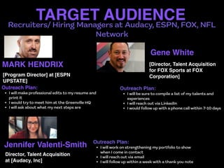 Recruiters/ Hiring Managers at Audacy, ESPN, FOX, NFL
Network
TARGET AUDIENCE
MARK HENDRIX
Outreach Plan
:

• I will make professional edits to my resume and
print it


• I would try to meet him at the Greenville HQ


• I will ask about what my next steps are
[Program Director] at [ESPN
UPSTATE]
Gene White
Outreach Plan
:

• I will be sure to compile a list of my talents and
experiences


• I will reach out via LinkedIn


• I would follow up with a phone call within 7-10 days
[Director, Talent Acquisition
for FOX Sports at FOX
Corporation]
Jennifer Valenti-Smith Outreach Plan
:

• I will work on strengthening my portfolio to show
when I come in contact


• I will reach out via email


• I will follow up within a week with a thank you note
Director, Talent Acquisition
at [Audacy, Inc]
 