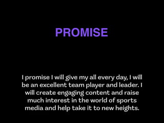 I promise I will give my all every day, I will
be an excellent team player and leader. I
will create engaging content and raise
much interest in the world of sports
media and help take it to new heights.
PROMISE
 