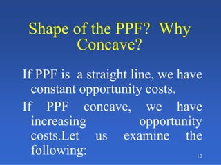 12
Shape of the PPF? Why
Concave?
Shape of the PPF? Why
Concave?
If PPF is a straight line, we have
constant opportunity costs.
If PPF concave, we have
increasing opportunity
costs.Let us examine the
following:
 