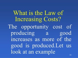 16
What is the Law of
Increasing Costs?
What is the Law of
Increasing Costs?
The opportunity cost of
producing a good
increases as more of the
good is produced.Let us
look at an example
 