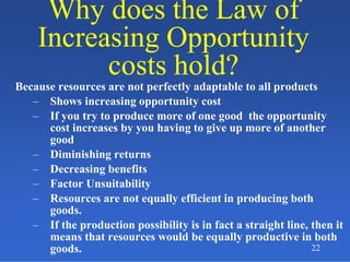 22
Why does the Law of
Increasing Opportunity
costs hold?
Why does the Law of
Increasing Opportunity
costs hold?
Because resources are not perfectly adaptable to all products
– Shows increasing opportunity cost
– If you try to produce more of one good the opportunity
cost increases by you having to give up more of another
good
– Diminishing returns
– Decreasing benefits
– Factor Unsuitability
– Resources are not equally efficient in producing both
goods.
– If the production possibility is in fact a straight line, then it
means that resources would be equally productive in both
goods.
 