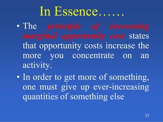 In Essence……In Essence……
• The principle of increasing
marginal opportunity cost states
that opportunity costs increase the
more you concentrate on an
activity.
• In order to get more of something,
one must give up ever-increasing
quantities of something else
23
 