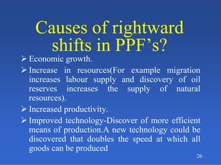 26
Causes of rightward
shifts in PPF’s?
Causes of rightward
shifts in PPF’s?
 Economic growth.
 Increase in resources(For example migration
increases labour supply and discovery of oil
reserves increases the supply of natural
resources).
 Increased productivity.
 Improved technology-Discover of more efficient
means of production.A new technology could be
discovered that doubles the speed at which all
goods can be produced
 