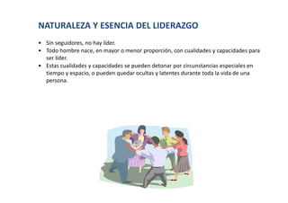 NATURALEZA Y ESENCIA DEL LIDERAZGO
• Sin seguidores, no hay líder.
• Todo hombre nace, en mayor o menor proporción, con cualidades y capacidades para
  ser líder.
• Estas cualidades y capacidades se pueden detonar por circunstancias especiales en
  tiempo y espacio, o pueden quedar ocultas y latentes durante toda la vida de una
  persona.
 