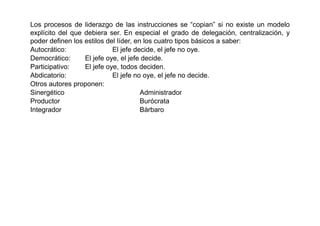 Los procesos de liderazgo de las instrucciones se “copian” si no existe un modelo
explícito del que debiera ser. En especial el grado de delegación, centralización, y
poder definen los estilos del líder, en los cuatro tipos básicos a saber:
Autocrático:                El jefe decide, el jefe no oye.
Democrático:      El jefe oye, el jefe decide.
Participativo:    El jefe oye, todos deciden.
Abdicatorio:                El jefe no oye, el jefe no decide.
Otros autores proponen:
Sinergético                            Administrador
Productor                              Burócrata
Integrador                             Bárbaro
 