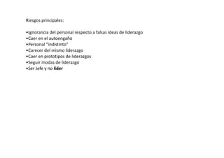 Riesgos principales:

•Ignorancia del personal respecto a falsas ideas de liderazgo
•Caer en el autoengaño
•Personal “indistinto”
•Carecer del mismo liderazgo
•Caer en prototipos de liderazgos
•Seguir modas de liderazgo
•Ser Jefe y no líder
 