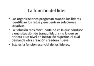 La función del líder
• Las organizaciones progresan cuando los líderes
  identifican los retos y encuentran soluciones
  creativas.
• La Solución más afortunada no es la que conduce
  a una situación de tranquilidad, sino la que se
  orienta a un nivel de incitación superior, el cual
  demanda otra creación creadora nueva.
• Esta es la función esencial de los líderes.
 