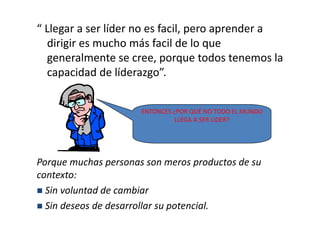 “ Llegar a ser líder no es facil, pero aprender a
  dirigir es mucho más facil de lo que
  generalmente se cree, porque todos tenemos la
  capacidad de líderazgo”.


                      ENTONCES ¿POR QUÉ NO TODO EL MUNDO
                                LLEGA A SER LIDER?




Porque muchas personas son meros productos de su
contexto:
  Sin voluntad de cambiar
  Sin deseos de desarrollar su potencial.
 
