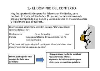 1.- EL DOMINIO DEL CONTEXTO
 Hoy las oportunidades para los líderes son ilimitadas, pero
 también lo son las dificultades. El camino hacia la cima es más
 arduo y complicado que nunca y la cima misma es más resbaladiza
 y traicionera que el everest...
El primer paso para llegar a ser líder, es pues, “Darse cuenta del
contexto tal cual es”:
Un destructor               no un formador.              Una
trampa             no una plataforma de lanzamiento. Un fin
                   no un principio.
¡ Y declarar su independencia !, no dejarse situar por otros, sino
escoger uno mismo su propia posición

                                          • Expresarse por medio de sus obras
Existen cuatro pasos en el                •Escuchar la voz interior.
proceso del éxito para                    •Aprender de los buenos consejeros
dominarlo                                 •Entregarse en una visión guiadora.
 