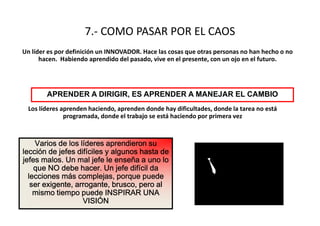 7.- COMO PASAR POR EL CAOS
Un líder es por definición un INNOVADOR. Hace las cosas que otras personas no han hecho o no
      hacen. Habiendo aprendido del pasado, vive en el presente, con un ojo en el futuro.




        APRENDER A DIRIGIR, ES APRENDER A MANEJAR EL CAMBIO
  Los líderes aprenden haciendo, aprenden donde hay dificultades, donde la tarea no está
               programada, donde el trabajo se está haciendo por primera vez



    Varios de los líderes aprendieron su
lección de jefes difíciles y algunos hasta de
jefes malos. Un mal jefe le enseña a uno lo
    que NO debe hacer. Un jefe difícil da
  lecciones más complejas, porque puede
   ser exigente, arrogante, brusco, pero al
    mismo tiempo puede INSPIRAR UNA
                   VISIÓN
 