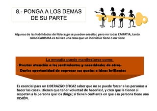 8.-
8.- PONGA A LOS DEMAS
      DE SU PARTE

Algunas de las habilidades del liderazgo se pueden enseñar, pero no todas EMPATIA, tanto
          como CARISMA es tal vez una cosa que un individuo tiene o no tiene




 Es esencial para un LIDERAZGO EFICAZ saber que no se puede forzar a las personas a
 hacer las cosas. ¡tienen que tener voluntad de hacerlas!, y creo que la tienen si
 respetan a la persona que los dirige; si tienen confianza en que esa persona tiene una
 VISIÓN.
 