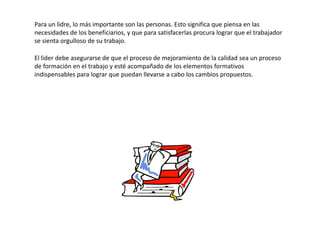 Para un lidre, lo más importante son las personas. Esto significa que piensa en las
necesidades de los beneficiarios, y que para satisfacerlas procura lograr que el trabajador
se sienta orgulloso de su trabajo.

El lider debe asegurarse de que el proceso de mejoramiento de la calidad sea un proceso
de formación en el trabajo y esté acompañado de los elementos formativos
indispensables para lograr que puedan llevarse a cabo los cambios propuestos.
 
