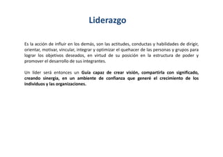 Liderazgo

Es la acción de influir en los demás, son las actitudes, conductas y habilidades de dirigir,
orientar, motivar, vincular, integrar y optimizar el quehacer de las personas y grupos para
lograr los objetivos deseados, en virtud de su posición en la estructura de poder y
promover el desarrollo de sus integrantes.

Un líder será entonces un Guía capaz de crear visión, compartirla con significado,
creando sinergia, en un ambiente de confianza que generé el crecimiento de los
individuos y las organizaciones.
 