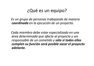 ¿Qué es un equipo?
Es un grupo de personas trabajando de manera
coordinada en la ejecución de un proyecto.

Cada miembro debe estar especializado en una
área determinada que afecte al proyecto y ser
responsable de un cometido y sólo si todos ellos
cumplen su función será posible sacar el proyecto
adelante.
 
