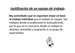 Justificación de un equipo de trabajo
Hay actividades que se organizan mejor en base
al trabajo individual que al trabajo en equipo. Son
trabajos donde el profesional es autosuficiente,
por lo que no es necesario dividir el trabajo en
distintos cometidos y asignarlos a un grupo de
especialistas.
 