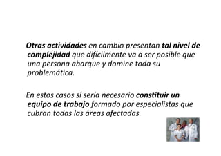 Otras actividades en cambio presentan tal nivel de
complejidad que difícilmente va a ser posible que
una persona abarque y domine toda su
problemática.

En estos casos sí sería necesario constituir un
equipo de trabajo formado por especialistas que
cubran todas las áreas afectadas.
 