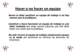 Hacer o no hacer un equipo
Nunca se debe constituir un equipo de trabajo si no hay
razones que lo justifiquen.

Constituir y hacer funcionar un equipo de trabajo es una
 labor compleja que exige mucho esfuerzo, por ello debe
 haber una razón que lo justifique.

No vale recurrir al equipo de trabajo simplemente porque
es la moda del momento en técnicas de dirección de
empresas.
 