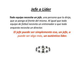 Jefe o Líder
Todo equipo necesita un jefe, una persona que lo dirija,
que se ponga al frente del mismo. Al igual que todo
equipo de fútbol necesita un entrenador o que toda
orquesta necesita un director.
   El jefe puede ser simplemente eso, un jefe, o
       puede ser algo más, un auténtico líder.
 