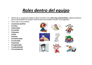 Roles dentro del equipo
•   Dentro de un equipo de trabajo es fácil encontrar unos roles muy característicos, algunos positivos
    para el desempeño del equipo, mientras que otros pueden resultar muy negativos.
•   Entre ellos se encuentran:
•   La persona positiva
•   El crítico
•   El discutidor
•   El incordio
•   El bocazas
•   El listo
•   El pícaro
•   El cuadriculado
•   El reservado
•   El gracioso
•   El organizador
•   El subempleado
•   El incompetente
 