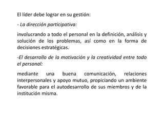 El líder debe lograr en su gestión:
- La dirección participativa:
involucrando a todo el personal en la definición, análisis y
solución de los problemas, así como en la forma de
decisiones estratégicas.
-El desarrollo de la motivación y la creatividad entre todo
el personal:
mediante una buena comunicación, relaciones
interpersonales y apoyo mutuo, propiciando un ambiente
favorable para el autodesarrollo de sus miembros y de la
institución misma.
 