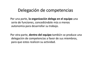 Delegación de competencias
Por una parte, la organización delega en el equipo una
 serie de funciones, concediéndole más o menos
 autonomía para desarrollar su trabajo.

Por otra parte, dentro del equipo también se produce una
 delegación de competencias a favor de sus miembros,
 para que estos realicen su actividad.
 