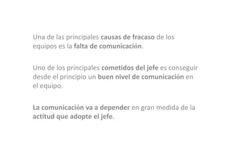 Una de las principales causas de fracaso de los
equipos es la falta de comunicación.

Uno de los principales cometidos del jefe es conseguir
desde el principio un buen nivel de comunicación en
el equipo.

La comunicación va a depender en gran medida de la
actitud que adopte el jefe.
 