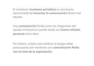 El mantener reuniones periódicas es una buena
oportunidad de fomentar la comunicación dentro del
equipo.

Una comunicación fluida entre los integrantes del
equipo se favorece cuando existe una buena relación
personal entre ellos.


Por último, señalar que también el equipo debe
preocuparse por mantener una comunicación fluida
con el resto de la organización.
 