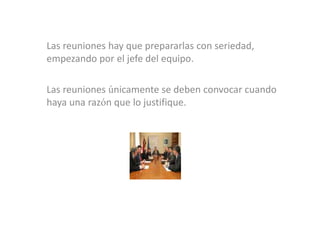 Las reuniones hay que prepararlas con seriedad,
empezando por el jefe del equipo.

Las reuniones únicamente se deben convocar cuando
haya una razón que lo justifique.
 
