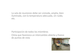 La sala de reuniones debe ser cómoda, amplia, bien
iluminada, con la temperatura adecuada, sin ruido,
etc.




Participación de todos los miembros
Clima que favorezca un intercambio abierto y franco
de puntos de vista
 