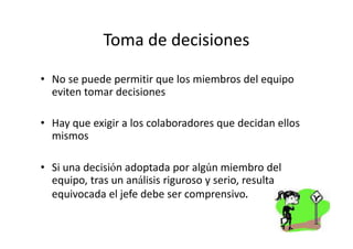 Toma de decisiones

• No se puede permitir que los miembros del equipo
  eviten tomar decisiones

• Hay que exigir a los colaboradores que decidan ellos
  mismos

• Si una decisión adoptada por algún miembro del
  equipo, tras un análisis riguroso y serio, resulta
  equivocada el jefe debe ser comprensivo.
 